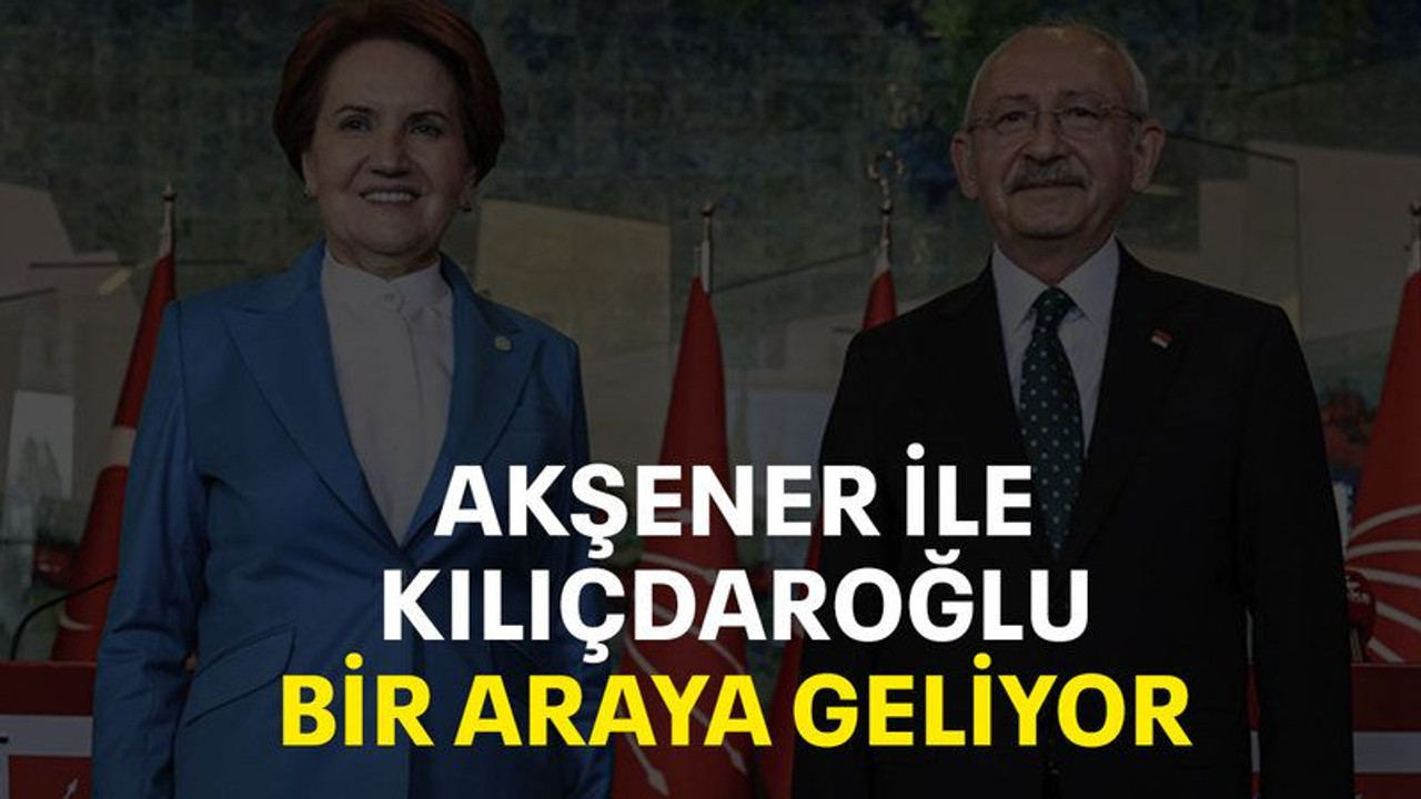 Akşener ile Kılıçdaroğlu bir araya geliyor
